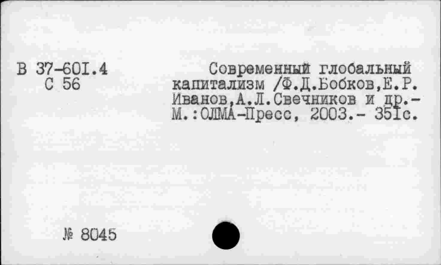 ﻿В 37-601.4 С 56
Современный глобальный капитализм /Ф. Д.Бобков, Е.Р. Иванов,А.Л.Свечников и цр.-М.:ОЛМА-Пресс, 2003.- 351с.
№ 8045